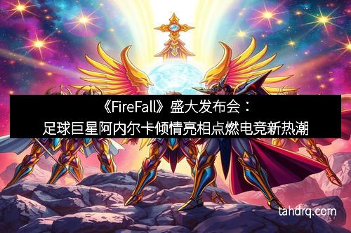 《FireFall》盛大发布会：足球巨星阿内尔卡倾情亮相点燃电竞新热潮